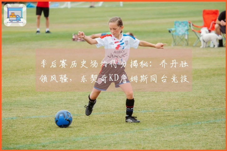 季后赛历史场均得分揭秘：乔丹独领风骚，东契奇KD詹姆斯同台竞技！