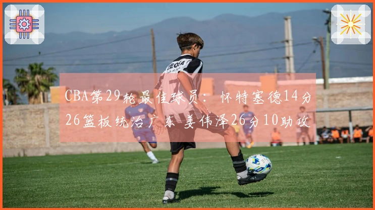 CBA第29轮最佳球员：怀特塞德14分26篮板统治广东 姜伟泽26分10助攻逆袭北京