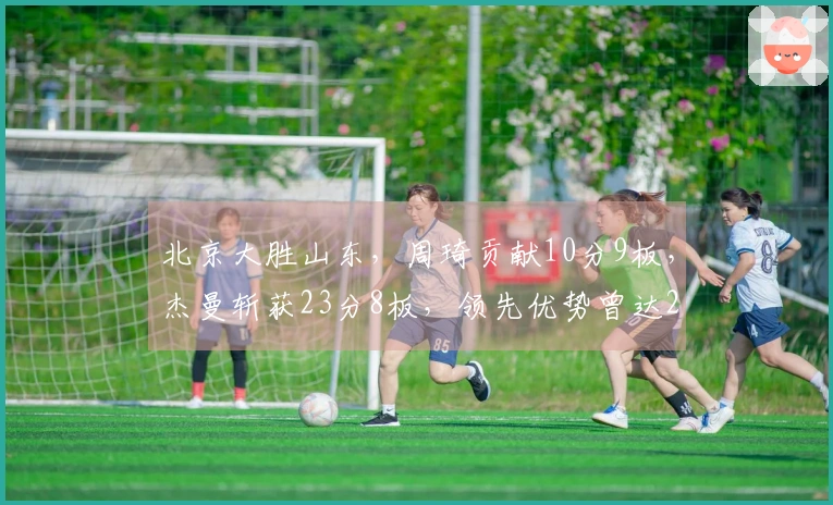 北京大胜山东，周琦贡献10分9板，杰曼斩获23分8板，领先优势曾达26分。