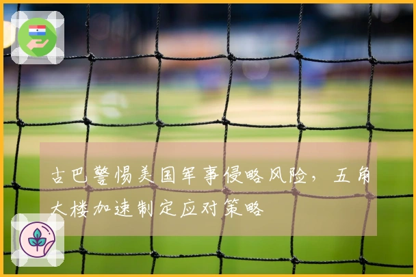 古巴警惕美国军事侵略风险，五角大楼加速制定应对策略