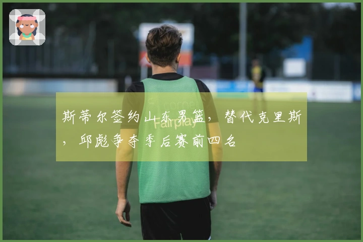 斯蒂尔签约山东男篮，替代克里斯，邱彪争夺季后赛前四名