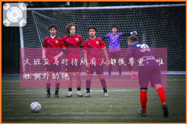 文班亚马对待所有人都很尊重，唯独例外的他