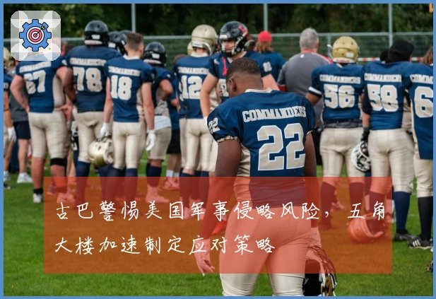 古巴警惕美国军事侵略风险，五角大楼加速制定应对策略