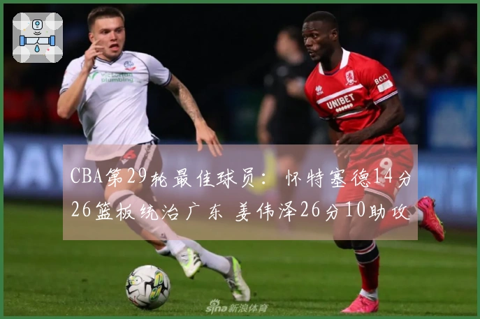 CBA第29轮最佳球员：怀特塞德14分26篮板统治广东 姜伟泽26分10助攻逆袭北京