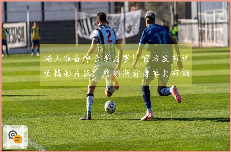 湖人准备冲击季后赛！官方发布训练精彩片段：詹姆斯背身单打布朗尼转换跳投