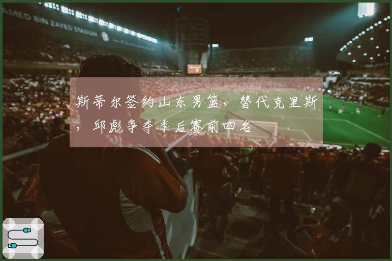 斯蒂尔签约山东男篮，替代克里斯，邱彪争夺季后赛前四名