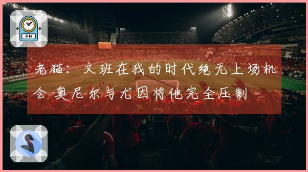 老猫：文班在我的时代绝无上场机会 奥尼尔与尤因将他完全压制
