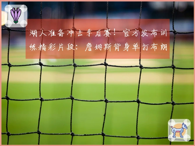 湖人准备冲击季后赛！官方发布训练精彩片段：詹姆斯背身单打布朗尼转换跳投