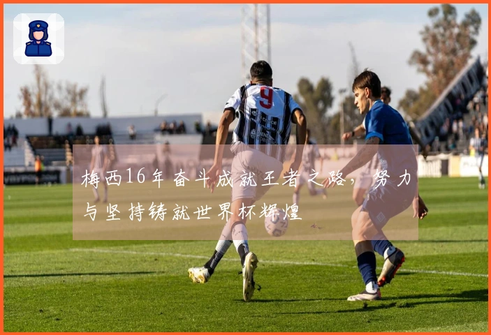 梅西16年奋斗成就王者之路，努力与坚持铸就世界杯辉煌