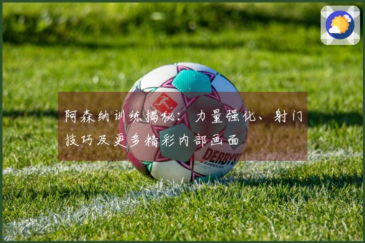 阿森纳训练揭秘：力量强化、射门技巧及更多精彩内部画面