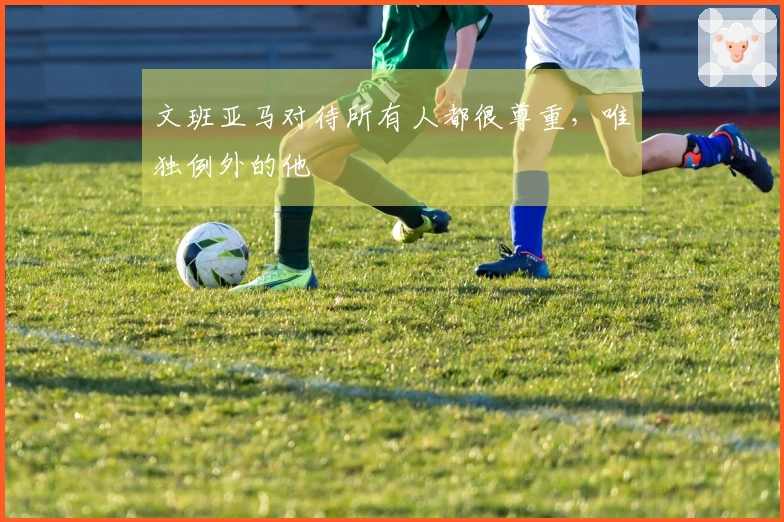 文班亚马对待所有人都很尊重，唯独例外的他