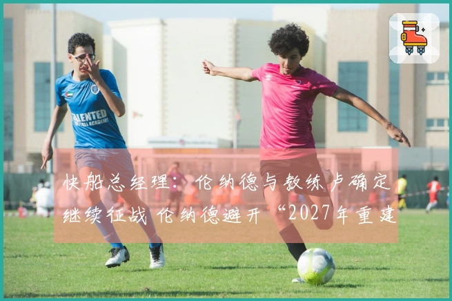 快船总经理：伦纳德与教练卢确定继续征战 伦纳德避开“2027年重建”？